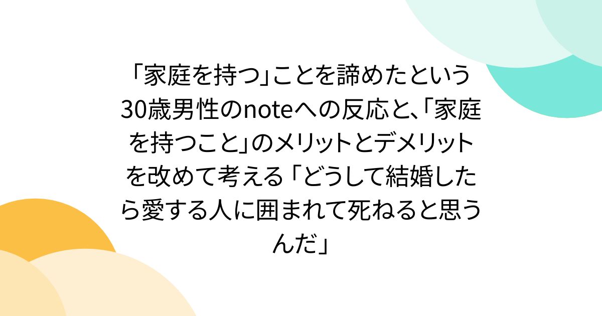 「家庭を持つ」ことを諦めたという30歳男性のnoteへの反応と、「家庭を持つこと」のメリットとデメリットを改めて考える 「どうして結婚したら愛する人に囲まれて死ねると思うんだ」