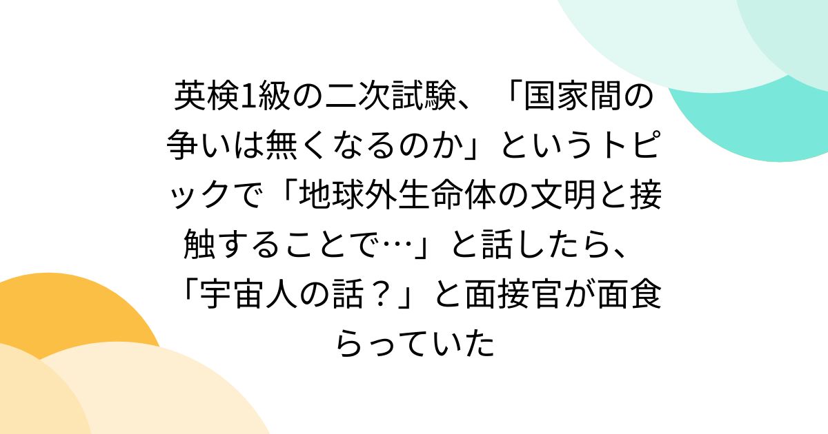 英検1級の二次試験、「国家間の争いは無くなるのか」というトピックで「地球外生命体の文明と接触することで…」と話したら、「宇宙人の話？」と面接官が面食らっていた