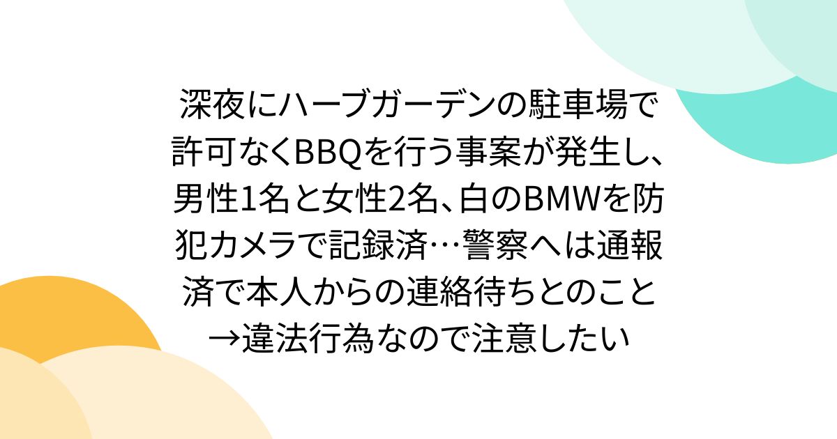 深夜にハーブガーデンの駐車場で許可なくBBQを行う事案が発生し、男性1名と女性2名、白のBMWを防犯カメラで記録済…警察へは通報済で本人からの連絡待ちとのこと→違法行為なので注意したい