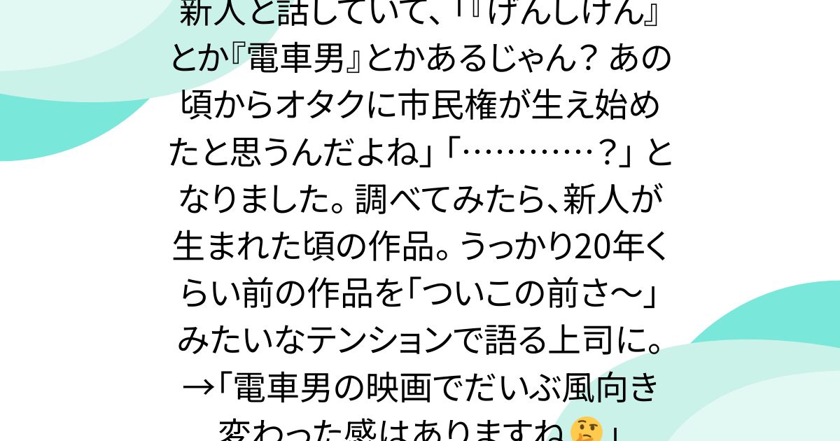 新人と話していて、 「『げんしけん』とか『電車男』とかあるじゃん？ あの頃からオタクに市民権が生え始めたと思うんだよね」 「…………？」 となりました。 調べてみたら、新人が生まれた頃の作品。 うっかり20年くらい前の作品を「ついこの前さ〜」みたいなテンションで語る上司に。→「電車男の映画でだいぶ風向き変わった感はありますね🤔」