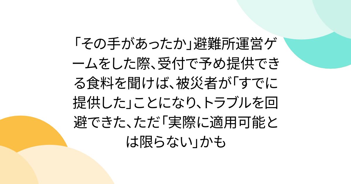 「その手があったか」避難所運営ゲームをした際、受付で予め提供できる食料を聞けば、被災者が「すでに提供した」ことになり、トラブルを回避できた、ただ「実際に適用可能とは限らない」かも