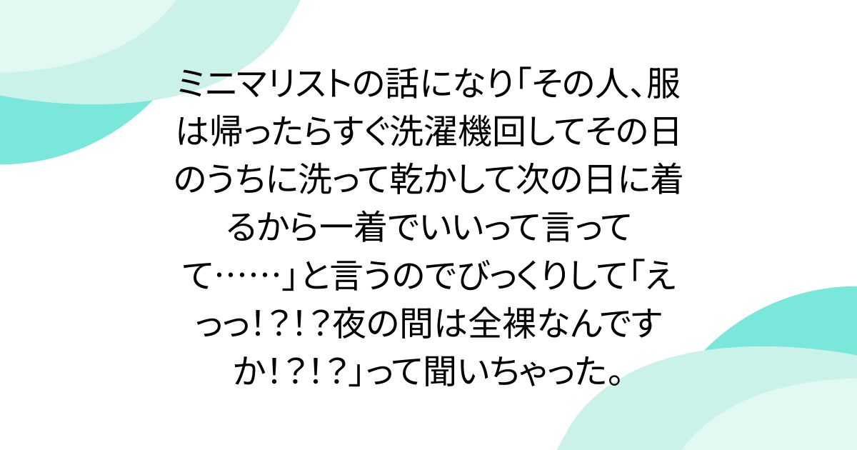 ミニマリストの話になり「その人、服は帰ったらすぐ洗濯機回してその日のうちに洗って乾かして次の日に着るから一着でいいって言ってて……」と言うのでびっくりして「えっっ！？！？夜の間は全裸なんですか！？！？」って聞いちゃった。