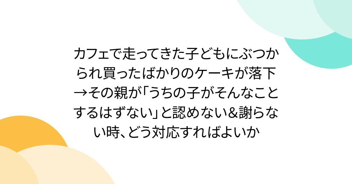 カフェで走ってきた子どもにぶつかられ買ったばかりのケーキが落下→その親が「うちの子がそんなことするはずない」と認めない＆謝らない時、どう対応すればよいか