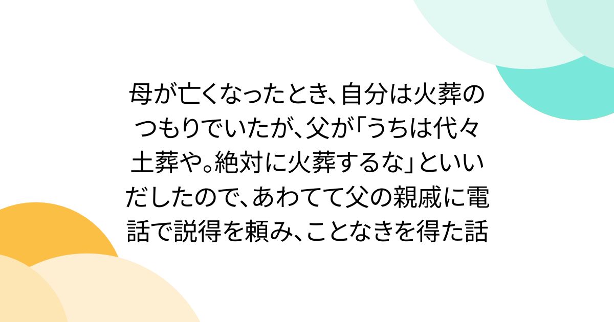 母が亡くなったとき、自分は火葬のつもりでいたが、父が「うちは代々土葬や。絶対に火葬するな」といいだしたので、あわてて父の親戚に電話で説得を頼み、ことなきを得た話