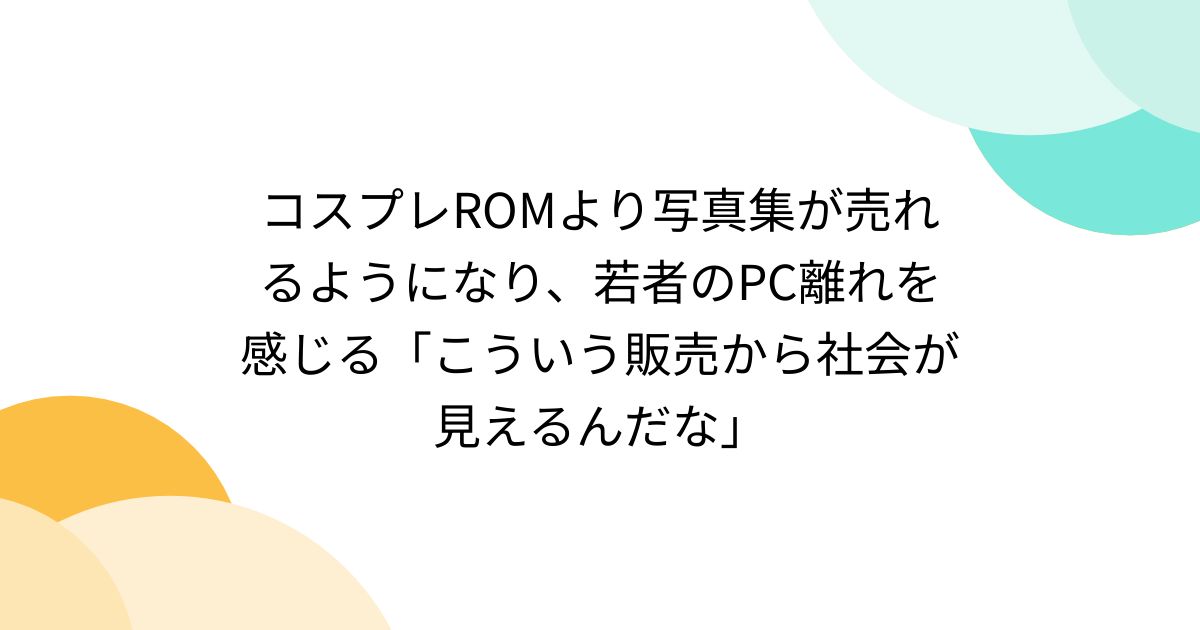 コスプレROMより写真集が売れるようになり、若者のPC離れを感じる 
