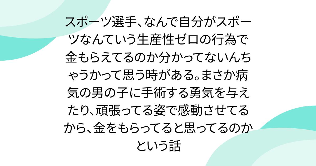 スポーツ選手、なんで自分がスポーツなんていう生産性ゼロの行為で金もらえてるのか分かってないんちゃうかって思う時がある。まさか病気の男の子に手術する勇気を与えたり、頑張ってる姿で感動させてるから、金をもらってると思ってるのかという話