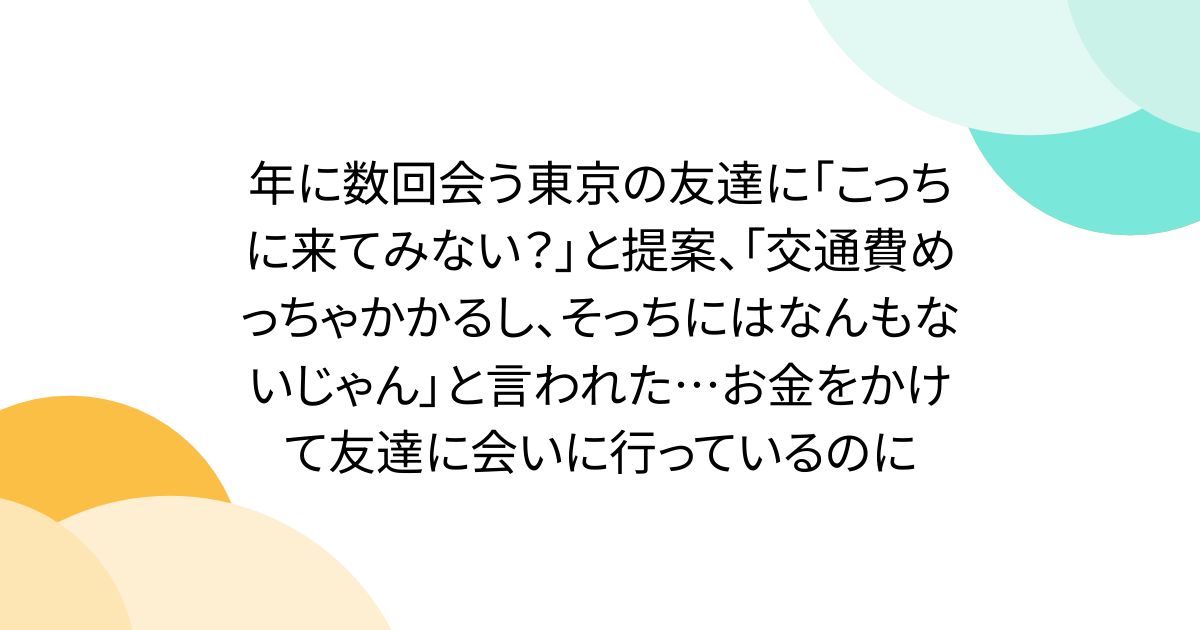 年に数回会う東京の友達に「こっちに来てみない？」と提案、「交通費めっちゃかかるし、そっちにはなんもないじゃん」と言われた…お金をかけて友達に会いに行っているのに