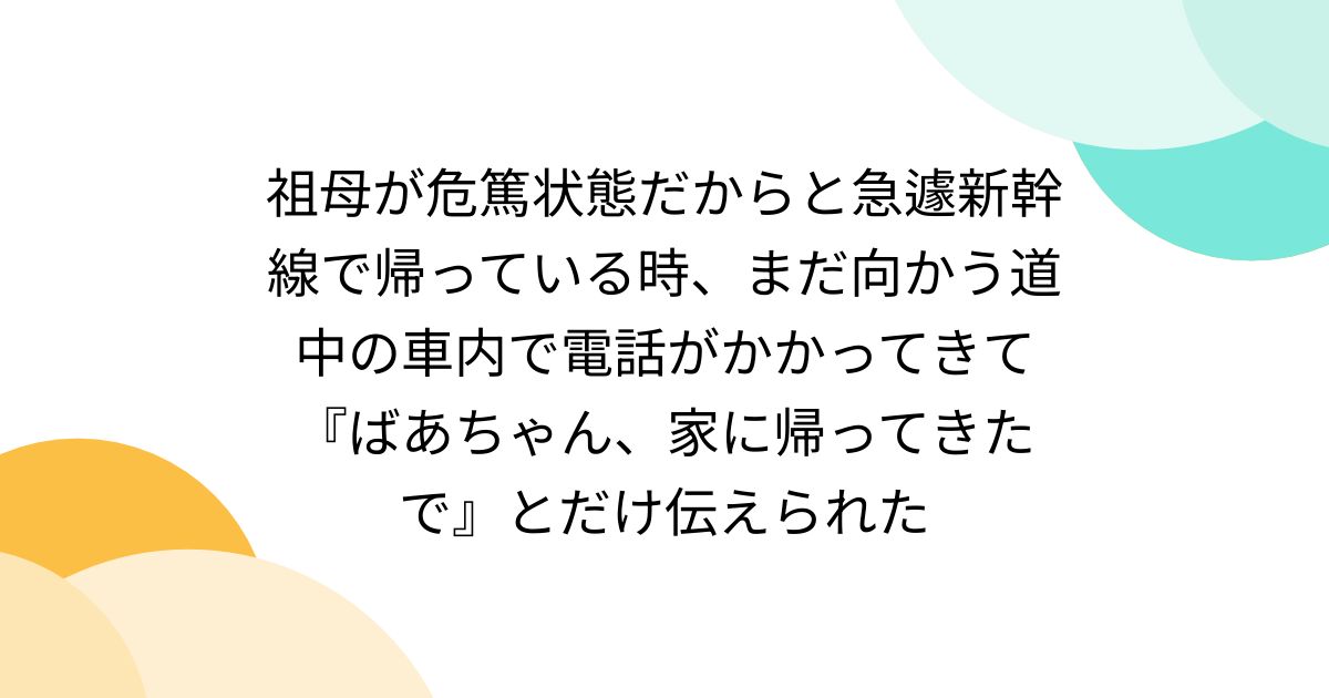 祖母が危篤状態だからと急遽新幹線で帰っている時、まだ向かう道中の車内で電話がかかってきて『ばあちゃん、家に帰ってきたで』とだけ伝えられた