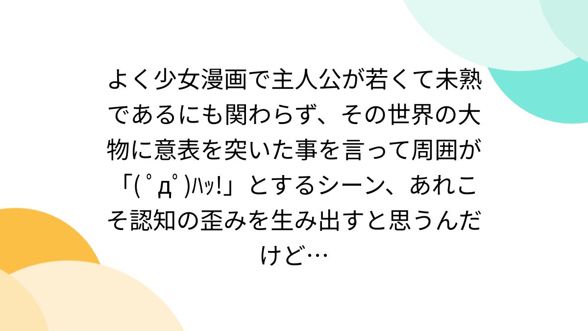 よく少女漫画で主人公が若くて未熟であるにも関わらず、その世界の大物に意表を突いた事を言って周囲が「( ﾟдﾟ)ﾊｯ!」とするシーン、あれこそ認知の歪みを生み出すと思うんだけど…  - Togetter [トゥギャッター]