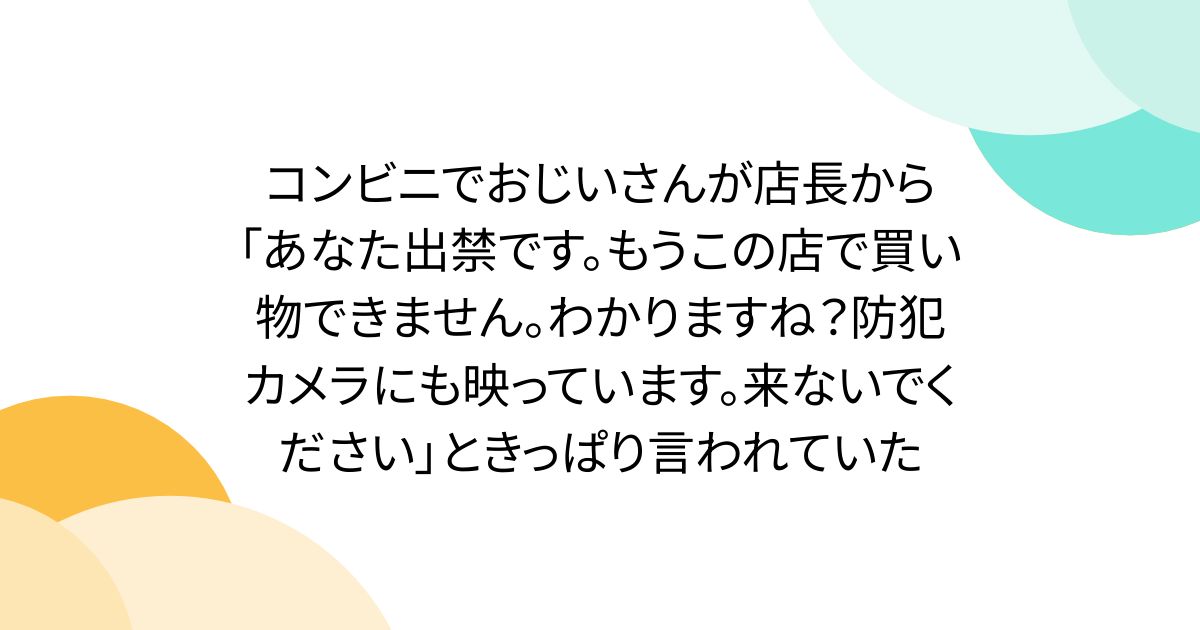 コンビニでおじいさんが店長から「あなた出禁です。もうこの店で買い物できません。わかりますね？防犯カメラにも映っています。来ないでください」ときっぱり言われていた