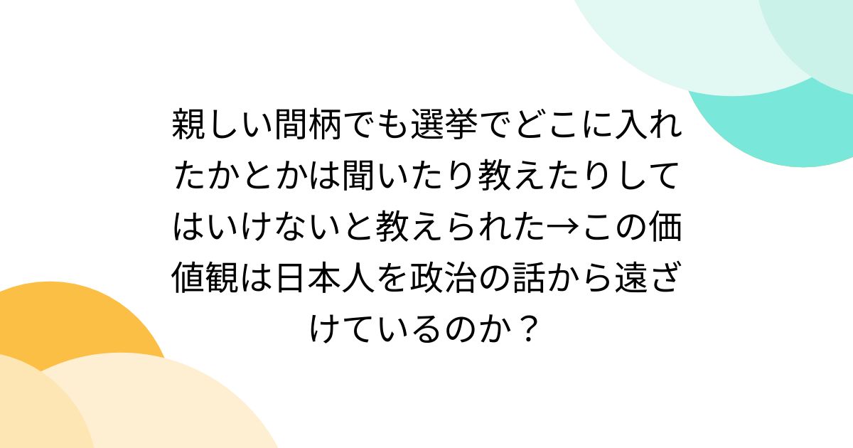 親しい間柄でも選挙でどこに入れたかとかは聞いたり教えたりしてはいけないと教えられた→この価値観は日本人を政治の話から遠ざけているのか ...