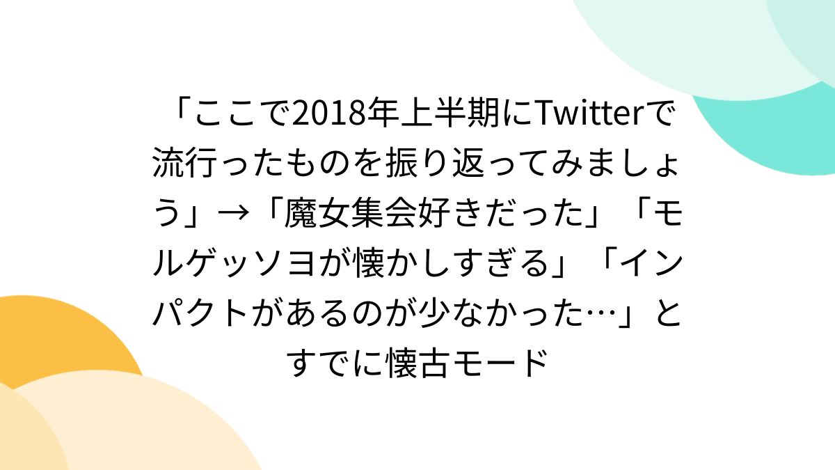 ここで2018年上半期にTwitterで流行ったものを振り返ってみましょう」→「魔女集会好きだった 」「モルゲッソヨが懐かしすぎる」「インパクトがあるのが少なかった…」とすでに懐古モード (2ページ目) - Togetter