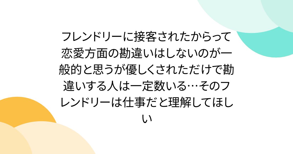 フレンドリーに接客されたからって恋愛方面の勘違いはしないのが一般的と思うが優しくされただけで勘違いする人は一定数いる…そのフレンドリーは仕事だと理解してほしい