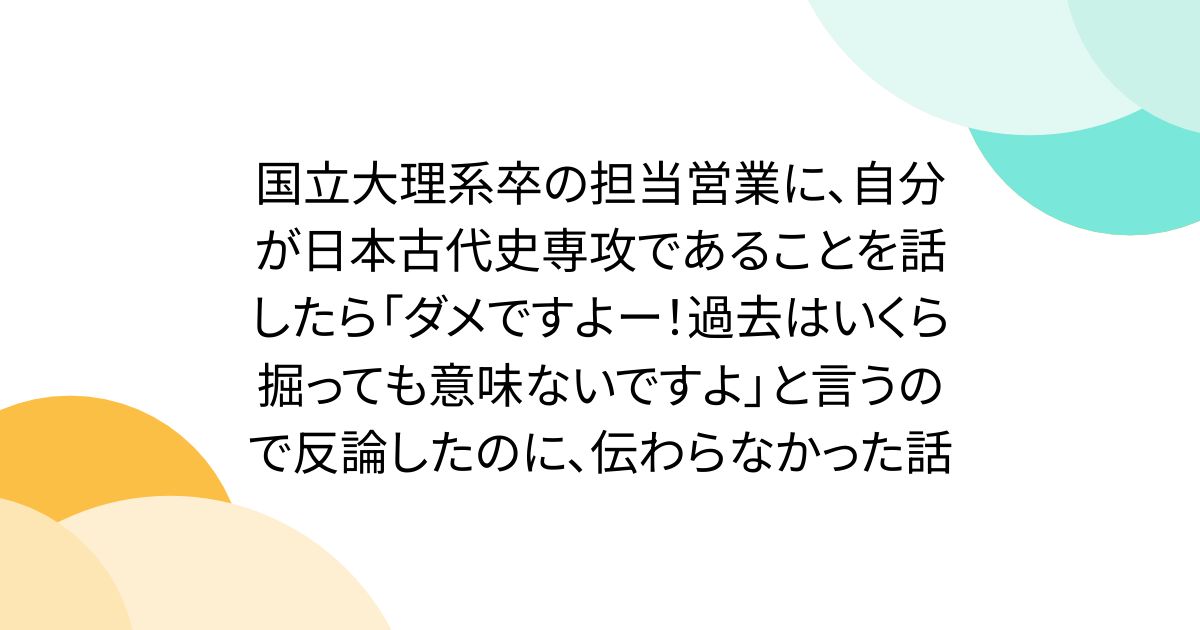 国立大理系卒の担当営業に、自分が日本古代史専攻であることを話したら「ダメですよー！過去はいくら掘っても意味ないですよ」と言うので反論したのに、伝わらなかった話
