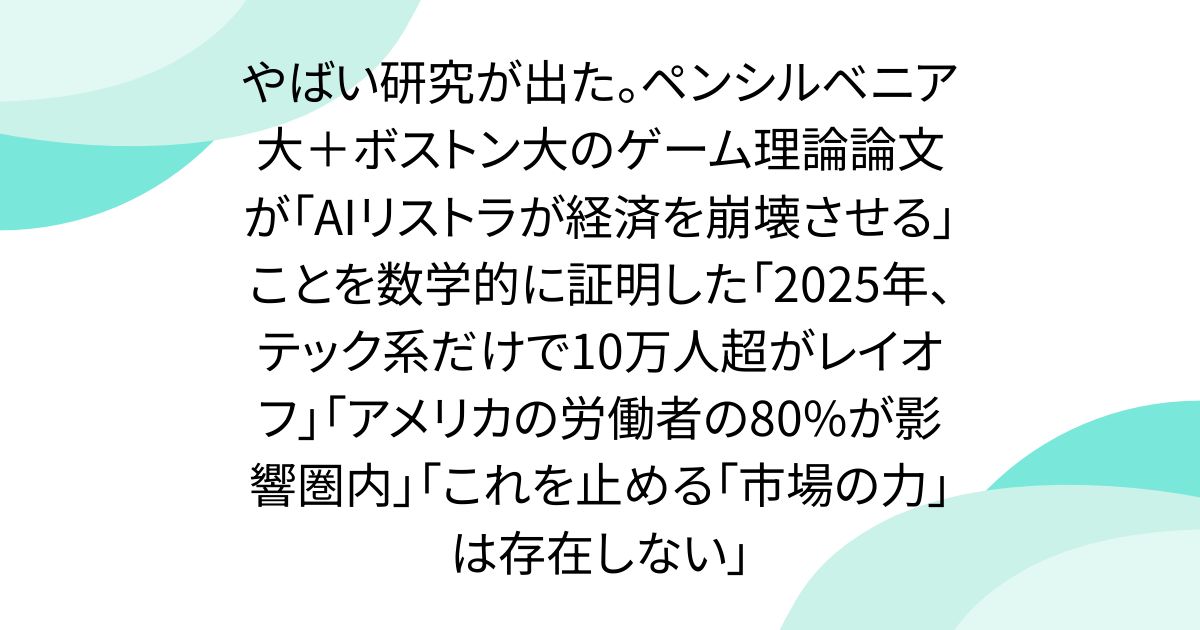 やばい研究が出た。ペンシルベニア大＋ボストン大のゲーム理論論文が「AIリストラが経済を崩壊させる」ことを数学的に証明した「2025年、テック系だけで10万人超がレイオフ」「アメリカの労働者の80%が影響圏内」「これを止める「市場の力」は存在しない」