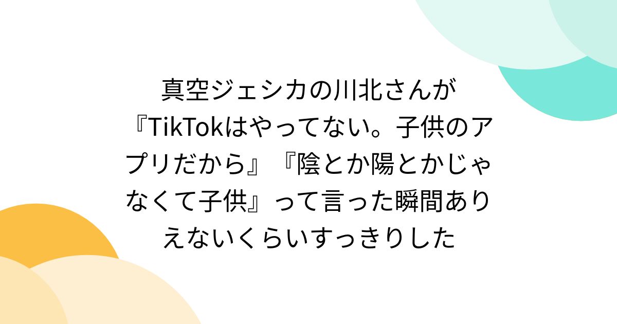 真空ジェシカの川北さんが『TikTokはやってない。子供のアプリだから』『陰とか陽とかじゃなくて子供』って言った瞬間ありえないくらいすっきりした
