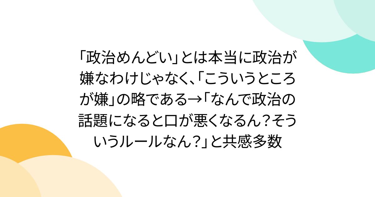 「政治めんどい」とは本当に政治が嫌なわけじゃなく、「こういうところが嫌」の略である→「なんで政治の話題になると口が悪くなるん？そういうルールなん？」と共感多数