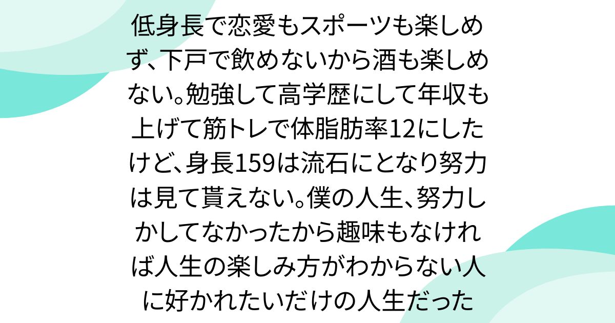 低身長で恋愛もスポーツも楽しめず、下戸で飲めないから酒も楽しめない。勉強して高学歴にして年収も上げて筋トレで体脂肪率12にしたけど、身長159は流石にとなり努力は見て貰えない。僕の人生、努力しかしてなかったから趣味もなければ人生の楽しみ方がわからない人に好かれたいだけの人生だった
