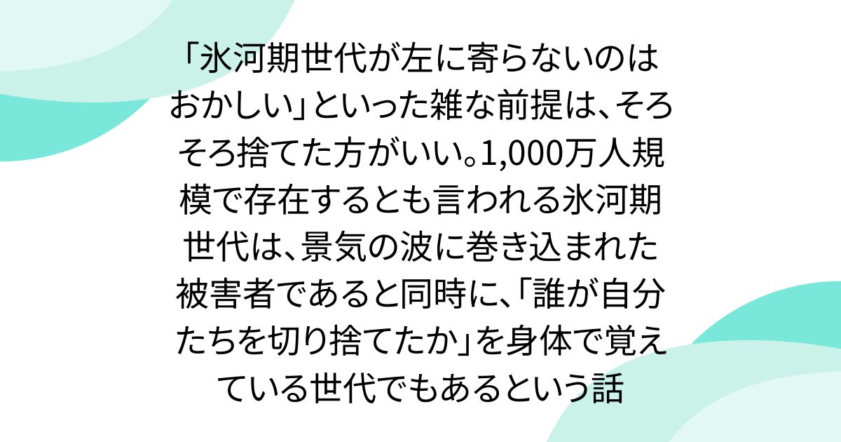 「氷河期世代が左に寄らないのはおかしい」といった雑な前提は、そろそろ捨てた方がいい。1,000万人規模で存在するとも言われる氷河期世代は、景気の波に巻き込まれた被害者であると同時に、「誰が自分たちを切り捨てたか」を身体で覚えている世代でもあるという話