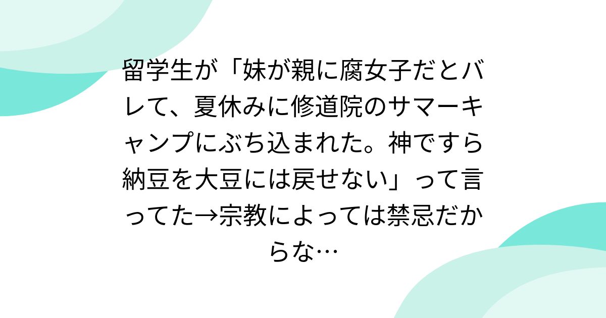 留学生が「妹が親に腐女子だとバレて、夏休みに修道院のサマーキャンプにぶち込まれた。神ですら納豆を大豆には戻せない」って言ってた→宗教によっては禁忌だからな…