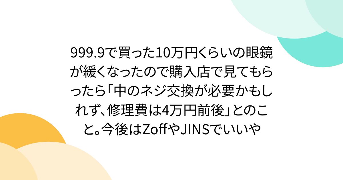 999.9で買った10万円くらいの眼鏡が緩くなったので購入店で見てもらったら「中のネジ交換が必要かもしれず、修理費は4万円前後」とのこと。今後はZoffやJINSでいいや