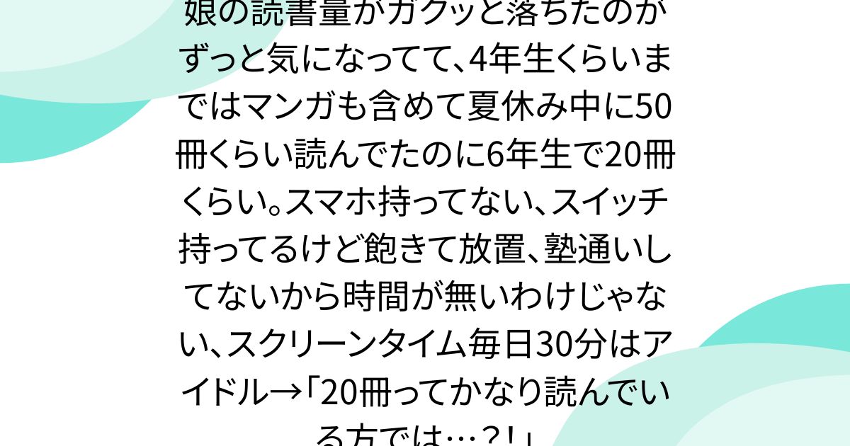 娘の読書量がガクッと落ちたのがずっと気になってて、4年生くらいまではマンガも含めて夏休み中に50冊くらい読んでたのに6年生で20冊くらい。スマホ持ってない、スイッチ持ってるけど飽きて放置、塾通いしてないから時間が無いわけじゃない、スクリーンタイム毎日30分はアイドル→「20冊ってかなり読んでいる方では…？！」