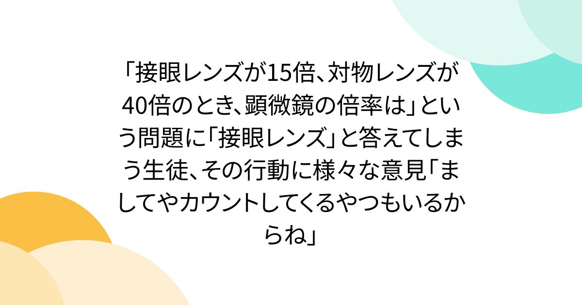 「接眼レンズが15倍、対物レンズが40倍のとき、顕微鏡の倍率は」という問題に「接眼レンズ」と答えてしまう生徒、その行動に様々な意見「ましてやカウントしてくるやつもいるからね」